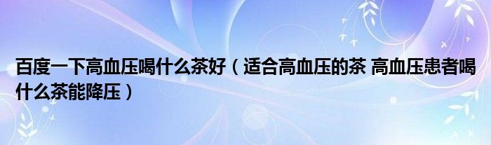 百度一下高血壓喝什么茶好（適合高血壓的茶 高血壓患者喝什么茶能降壓）