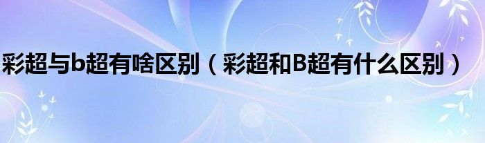 彩超與b超有啥區(qū)別（彩超和B超有什么區(qū)別）