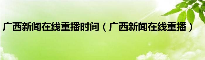 廣西新聞在線重播時間（廣西新聞在線重播）