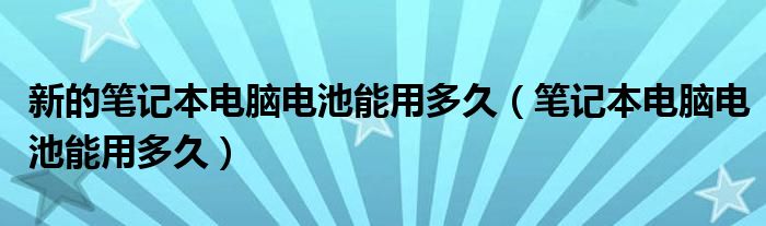 新的筆記本電腦電池能用多久（筆記本電腦電池能用多久）