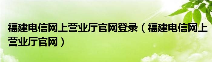 福建電信網(wǎng)上營(yíng)業(yè)廳官網(wǎng)登錄（福建電信網(wǎng)上營(yíng)業(yè)廳官網(wǎng)）