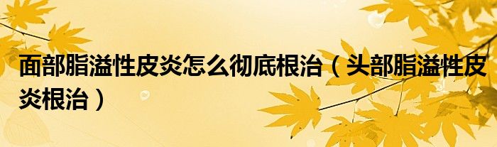 面部脂溢性皮炎怎么徹底根治（頭部脂溢性皮炎根治）