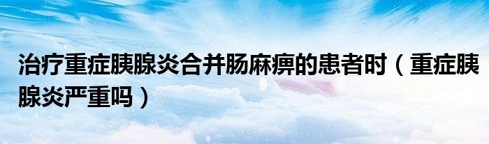 治療重癥胰腺炎合并腸麻痹的患者時(shí)（重癥胰腺炎嚴(yán)重嗎）