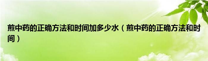 煎中藥的正確方法和時間加多少水（煎中藥的正確方法和時間）