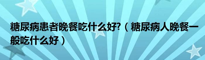 糖尿病患者晚餐吃什么好?（糖尿病人晚餐一般吃什么好）