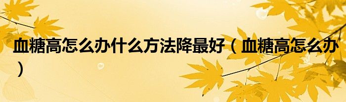 血糖高怎么辦什么方法降最好（血糖高怎么辦）