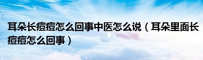 耳朵長痘痘怎么回事中醫(yī)怎么說（耳朵里面長痘痘怎么回事）