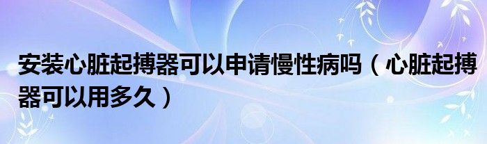 安裝心臟起搏器可以申請(qǐng)慢性病嗎（心臟起搏器可以用多久）