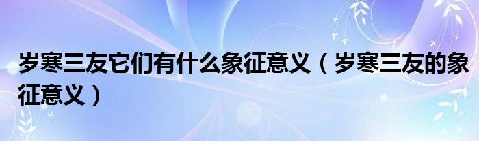 歲寒三友它們有什么象征意義（歲寒三友的象征意義）