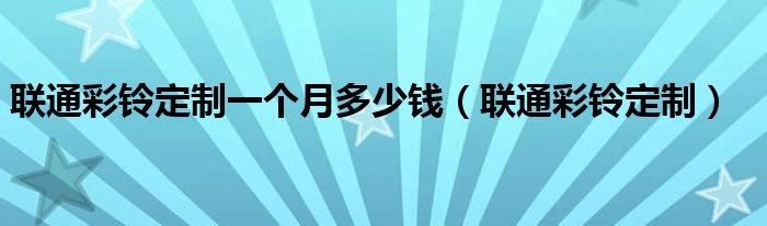 聯(lián)通彩鈴定制一個(gè)月多少錢（聯(lián)通彩鈴定制）