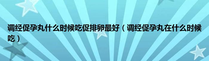 調(diào)經(jīng)促孕丸什么時(shí)候吃促排卵最好（調(diào)經(jīng)促孕丸在什么時(shí)候吃）