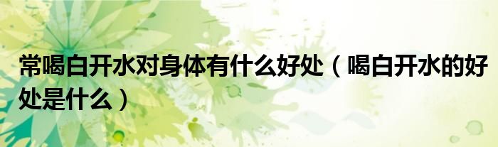 常喝白開水對(duì)身體有什么好處（喝白開水的好處是什么）