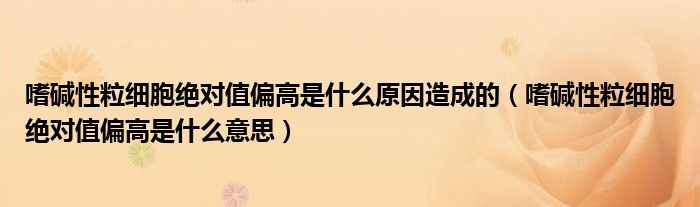 嗜堿性粒細胞絕對值偏高是什么原因造成的（嗜堿性粒細胞絕對值偏高是什么意思）