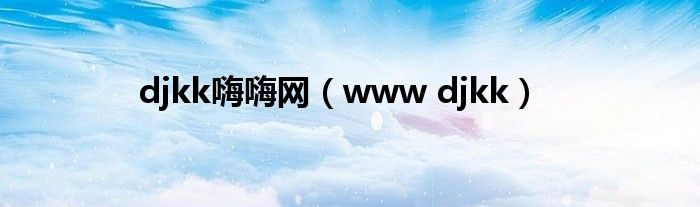 djkk嗨嗨網(wǎng)（www djkk）