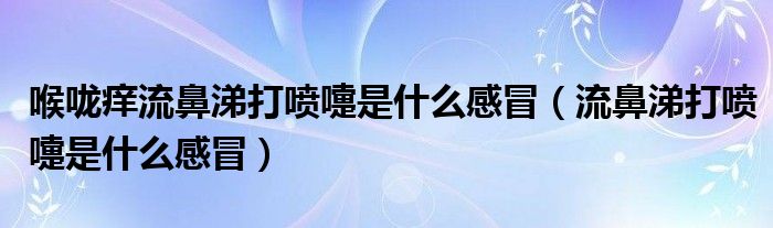 喉嚨癢流鼻涕打噴嚏是什么感冒（流鼻涕打噴嚏是什么感冒）