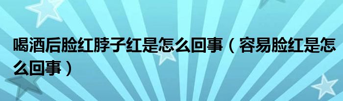 喝酒后臉紅脖子紅是怎么回事（容易臉紅是怎么回事）