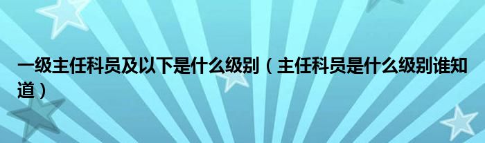 一級主任科員及以下是什么級別（主任科員是什么級別誰知道）