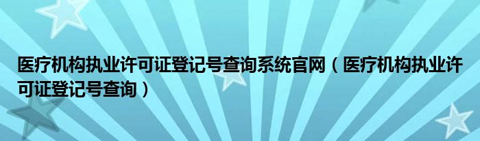 醫(yī)療機(jī)構(gòu)執(zhí)業(yè)許可證登記號查詢系統(tǒng)官網(wǎng)（醫(yī)療機(jī)構(gòu)執(zhí)業(yè)許可證登記號查詢）