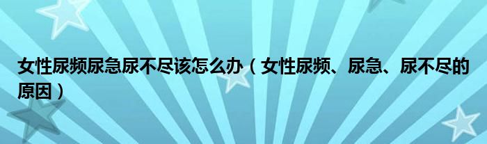 女性尿頻尿急尿不盡該怎么辦（女性尿頻、尿急、尿不盡的原因）