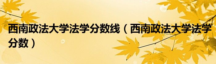 西南政法大學(xué)法學(xué)分?jǐn)?shù)線（西南政法大學(xué)法學(xué)分?jǐn)?shù)）