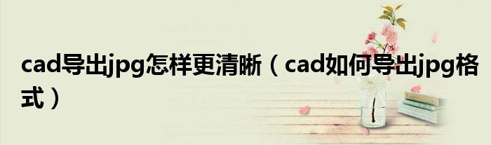 cad導(dǎo)出jpg怎樣更清晰（cad如何導(dǎo)出jpg格式）