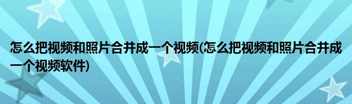 怎么把視頻和照片合并成一個視頻(怎么把視頻和照片合并成一個視頻軟件)