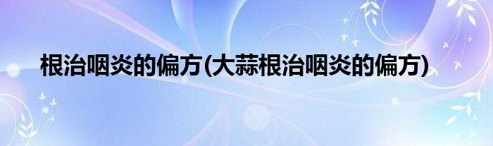 根治咽炎的偏方(大蒜根治咽炎的偏方)