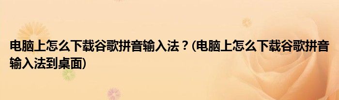 電腦上怎么下載谷歌拼音輸入法？(電腦上怎么下載谷歌拼音輸入法到桌面)