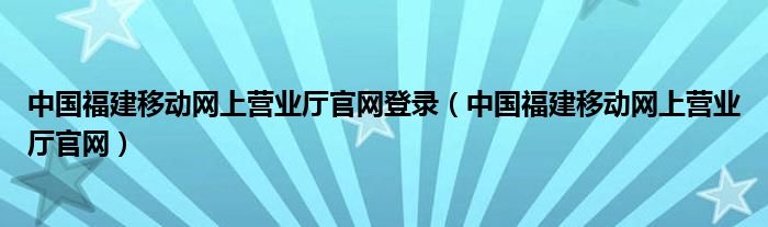 中國(guó)福建移動(dòng)網(wǎng)上營(yíng)業(yè)廳官網(wǎng)登錄（中國(guó)福建移動(dòng)網(wǎng)上營(yíng)業(yè)廳官網(wǎng)）