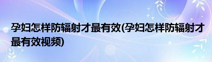 孕婦怎樣防輻射才最有效(孕婦怎樣防輻射才最有效視頻)