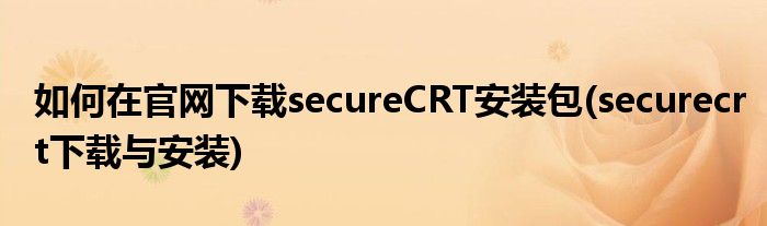 如何在官網(wǎng)下載secureCRT安裝包(securecrt下載與安裝)