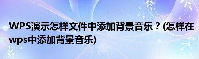 WPS演示怎樣文件中添加背景音樂(lè)？(怎樣在wps中添加背景音樂(lè))