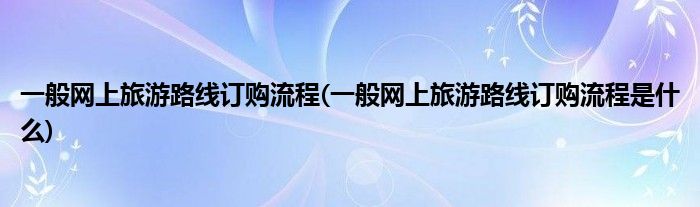 一般網(wǎng)上旅游路線訂購流程(一般網(wǎng)上旅游路線訂購流程是什么)