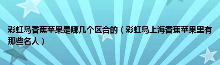 彩虹島香蕉蘋果是哪幾個(gè)區(qū)合的（彩虹島上海香蕉蘋果里有那些名人）