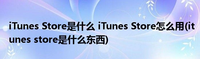 iTunes Store是什么 iTunes Store怎么用(itunes store是什么東西)