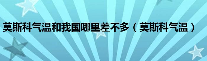 莫斯科氣溫和我國(guó)哪里差不多（莫斯科氣溫）