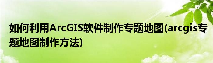 如何利用ArcGIS軟件制作專題地圖(arcgis專題地圖制作方法)