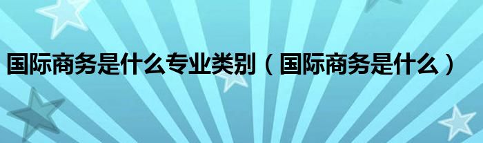 國際商務(wù)是什么專業(yè)類別（國際商務(wù)是什么）