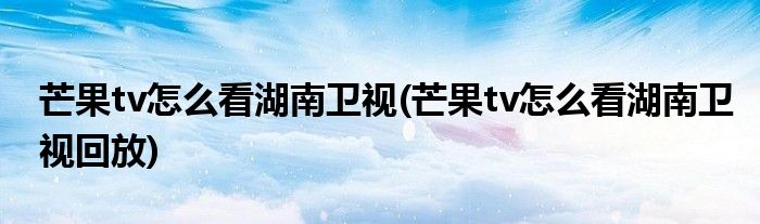 芒果tv怎么看湖南衛(wèi)視(芒果tv怎么看湖南衛(wèi)視回放)