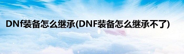 DNf裝備怎么繼承(DNF裝備怎么繼承不了)