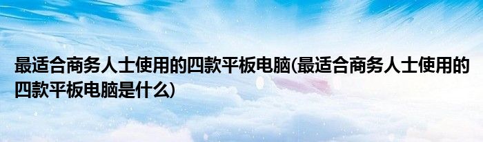 最適合商務人士使用的四款平板電腦(最適合商務人士使用的四款平板電腦是什么)