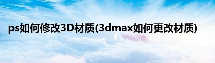 ps如何修改3D材質(zhì)(3dmax如何更改材質(zhì))