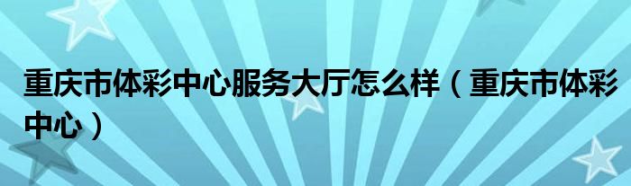 重慶市體彩中心服務(wù)大廳怎么樣（重慶市體彩中心）