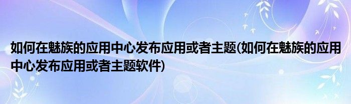 如何在魅族的應(yīng)用中心發(fā)布應(yīng)用或者主題(如何在魅族的應(yīng)用中心發(fā)布應(yīng)用或者主題軟件)