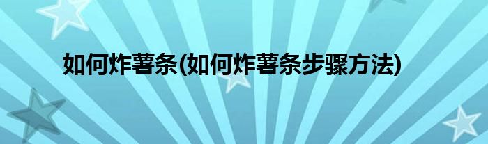 如何炸薯?xiàng)l(如何炸薯?xiàng)l步驟方法)