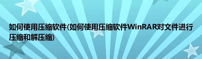 如何使用壓縮軟件(如何使用壓縮軟件WinRAR對(duì)文件進(jìn)行壓縮和解壓縮)