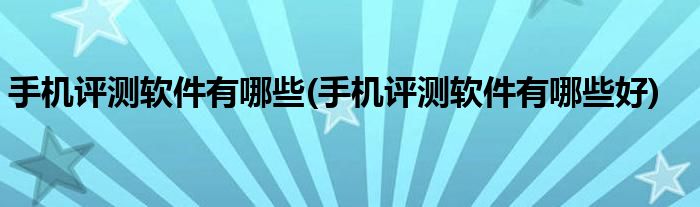 手機(jī)評(píng)測(cè)軟件有哪些(手機(jī)評(píng)測(cè)軟件有哪些好)