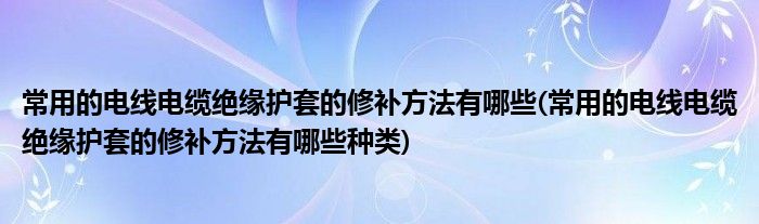 常用的電線電纜絕緣護(hù)套的修補(bǔ)方法有哪些(常用的電線電纜絕緣護(hù)套的修補(bǔ)方法有哪些種類(lèi))