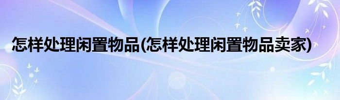 怎樣處理閑置物品(怎樣處理閑置物品賣家)