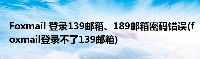 Foxmail 登錄139郵箱、189郵箱密碼錯(cuò)誤(foxmail登錄不了139郵箱)